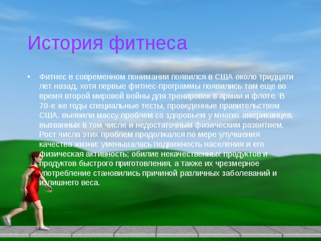 История фитнеса Фитнес в современном понимании появился в США около тридцати лет назад, хотя первые фитнес-программы появились там еще во время второй мировой войны для тренировок в армии и флоте. В 70-е же годы специальные тесты, проведенные правительством США, выявили массу проблем со здоровьем у многих американцев, вызванных в том числе и недостаточным физическим развитием. Рост числа этих проблем продолжался по мере улучшения качества жизни: уменьшалась подвижность населения и его физическая активность; обилие некачественных продуктов и продуктов быстрого приготовления, а также их чрезмерное употребление становились причиной различных заболеваний и излишнего веса. 