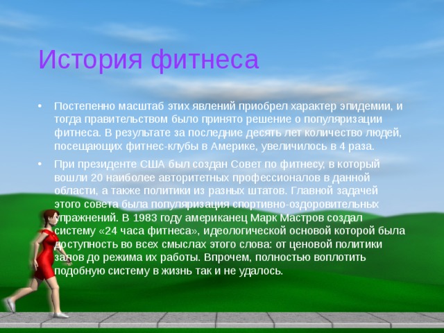 История фитнеса Постепенно масштаб этих явлений приобрел характер эпидемии, и тогда правительством было принято решение о популяризации фитнеса. В результате за последние десять лет количество людей, посещающих фитнес-клубы в Америке, увеличилось в 4 раза. При президенте США был создан Совет по фитнесу, в который вошли 20 наиболее авторитетных профессионалов в данной области, а также политики из разных штатов. Главной задачей этого совета была популяризация спортивно-оздоровительных упражнений. В 1983 году американец Марк Мастров создал систему «24 часа фитнеса», идеологической основой которой была доступность во всех смыслах этого слова: от ценовой политики залов до режима их работы. Впрочем, полностью воплотить подобную систему в жизнь так и не удалось. 