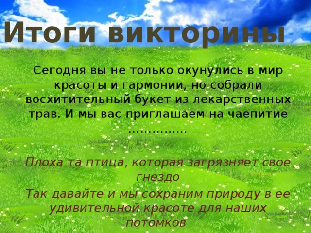 Итоги викторины Сегодня вы не только окунулись в мир красоты и гармонии, но собрали восхитительный букет из лекарственных трав. И мы вас приглашаем на чаепитие ……………  Плоха та птица, которая загрязняет свое гнездо Так давайте и мы сохраним природу в ее удивительной красоте для наших потомков 