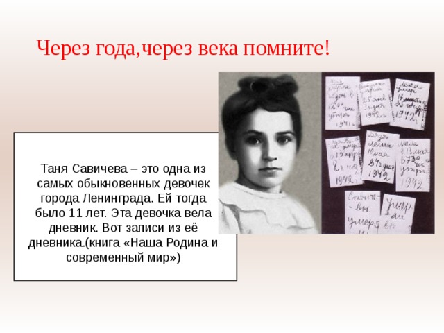 Через года,через века помните! Таня Савичева – это одна из самых обыкновенных девочек города Ленинграда. Ей тогда было 11 лет. Эта девочка вела дневник. Вот записи из её дневника.(книга «Наша Родина и современный мир») 