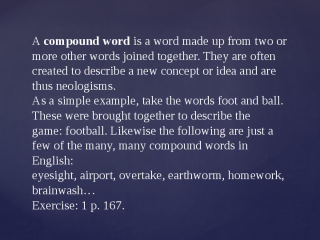  A  compound word  is a word made up from two or more other words joined together. They are often created to describe a new concept or idea and are thus neologisms‏‎.  As a simple example, take the words foot and ball. These were brought together to describe the game: football. Likewise the following are just a few of the many, many compound words in English:  eyesight, airport, overtake, earthworm, homework, brainwash…  Exercise: 1 p. 167. 