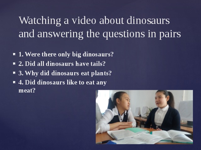 Watching a video about dinosaurs and answering the questions in pairs 1. Were there only big dinosaurs?  2. Did all dinosaurs have tails? 3. Why did dinosaurs eat plants?  4. Did dinosaurs like to eat any meat?  