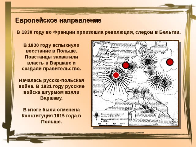 Европейское направление В 1830 году во Франции произошла революция, следом в Бельгии. В 1830 году вспыхнуло восстание в Польше. Повстанцы захватили власть в Варшаве и создали правительство. Началась русско-польская война. В 1831 году русские войска штурмом взяли Варшаву. В итоге была отменена Конституция 1815 года в Польше. 