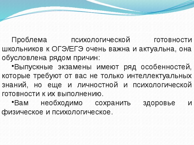 Проблема психологической готовности школьников к ОГЭ/ЕГЭ очень важна и актуальна, она обусловлена рядом причин: Выпускные экзамены имеют ряд особенностей, которые требуют от вас не только интеллектуальных знаний, но еще и личностной и психологической готовности к их выполнению. Вам необходимо сохранить здоровье и физическое и психологическое. 