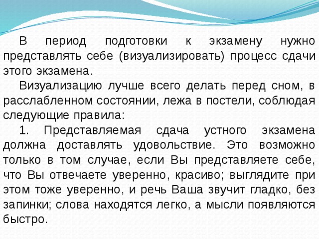 В период подготовки к экзамену нужно представлять себе (визуализировать) процесс сдачи этого экзамена. Визуализацию лучше всего делать перед сном, в расслабленном состоянии, лежа в постели, соблюдая следующие правила: 1. Представляемая сдача устного экзамена должна доставлять удовольствие. Это возможно только в том случае, если Вы представляете себе, что Вы отвечаете уверенно, красиво; выглядите при этом тоже уверенно, и речь Ваша звучит гладко, без запинки; слова находятся легко, а мысли появляются быстро. 