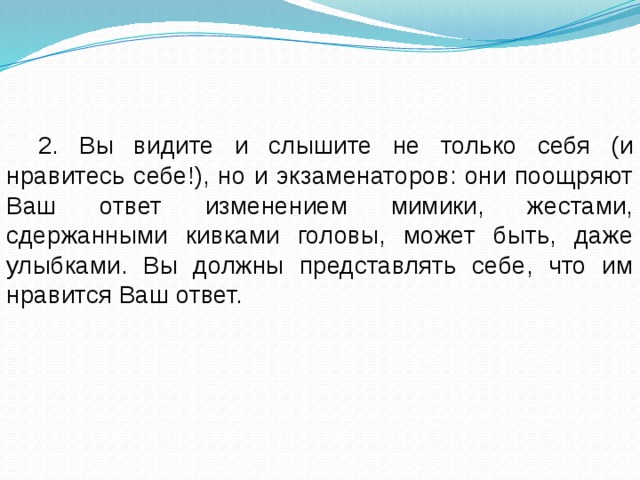 2. Вы видите и слышите не только себя (и нравитесь себе!), но и экзаменаторов: они поощряют Ваш ответ изменением мимики, жестами, сдержанными кивками головы, может быть, даже улыбками. Вы должны представлять себе, что им нравится Ваш ответ. 