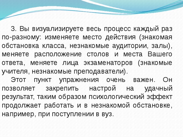 3. Вы визуализируете весь процесс каждый раз по-разному: изменяете место действия (знакомая обстановка класса, незнакомые аудитории, залы), меняете расположение столов и места Вашего ответа, меняете лица экзаменаторов (знакомые учителя, незнакомые преподаватели). Этот пункт упражнения очень важен. Он позволяет закрепить настрой на удачный результат, таким образом психологический эффект продолжает работать и в незнакомой обстановке, например, при поступлении в вуз. 