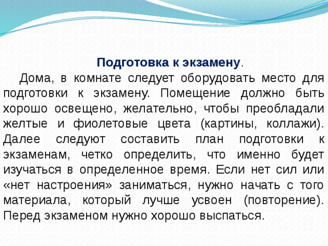 Подготовка к экзамену . Дома, в комнате следует оборудовать место для подготовки к экзамену. Помещение должно быть хорошо освещено, желательно, чтобы преобладали желтые и фиолетовые цвета (картины, коллажи). Далее следуют составить план подготовки к экзаменам, четко определить, что именно будет изучаться в определенное время. Если нет сил или «нет настроения» заниматься, нужно начать с того материала, который лучше усвоен (повторение). Перед экзаменом нужно хорошо выспаться. 