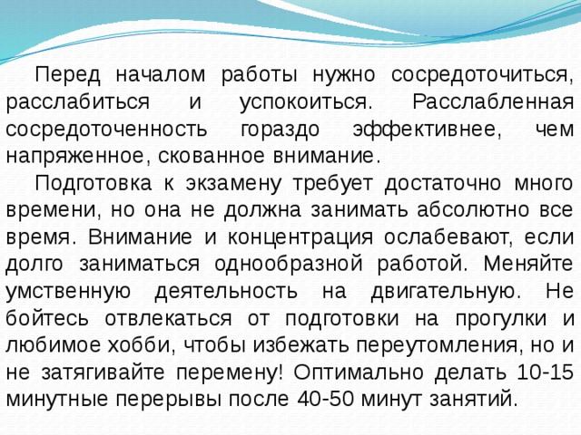 Перед началом работы нужно сосредоточиться, расслабиться и успокоиться. Расслабленная сосредоточенность гораздо эффективнее, чем напряженное, скованное внимание. Подготовка к экзамену требует достаточно много времени, но она не должна занимать абсолютно все время. Внимание и концентрация ослабевают, если долго заниматься однообразной работой. Меняйте умственную деятельность на двигательную. Не бойтесь отвлекаться от подготовки на прогулки и любимое хобби, чтобы избежать переутомления, но и не затягивайте перемену! Оптимально делать 10-15 минутные перерывы после 40-50 минут занятий. 