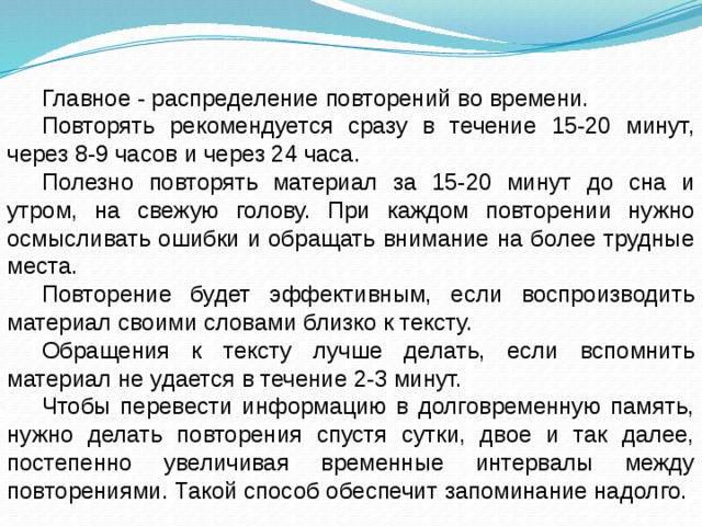 Главное - распределение повторений во времени. Повторять рекомендуется сразу в течение 15-20 минут, через 8-9 часов и через 24 часа. Полезно повторять материал за 15-20 минут до сна и утром, на свежую голову. При каждом повторении нужно осмысливать ошибки и обращать внимание на более трудные места. Повторение будет эффективным, если воспроизводить материал своими словами близко к тексту. Обращения к тексту лучше делать, если вспомнить материал не удается в течение 2-3 минут. Чтобы перевести информацию в долговременную память, нужно делать повторения спустя сутки, двое и так далее, постепенно увеличивая временные интервалы между повторениями. Такой способ обеспечит запоминание надолго. 