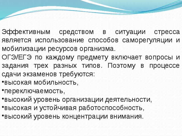 Эффективным средством в ситуации стресса является использование способов саморегуляции и мобилизации ресурсов организма. ОГЭ/ЕГЭ по каждому предмету включает вопросы и задания трех разных типов. Поэтому в процессе сдачи экзаменов требуются: высокая мобильность, переключаемость, высокий уровень организации деятельности, высокая и устойчивая работоспособность, высокий уровень концентрации внимания. 