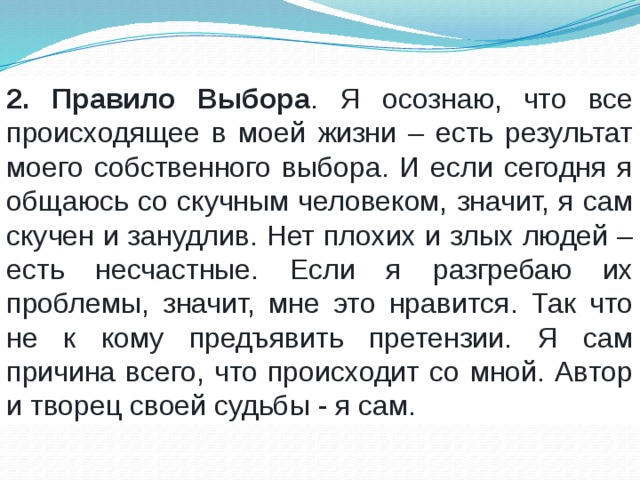 2. Правило Выбора . Я осознаю, что все происходящее в моей жизни – есть результат моего собственного выбора. И если сегодня я общаюсь со скучным человеком, значит, я сам скучен и занудлив. Нет плохих и злых людей – есть несчастные. Если я разгребаю их проблемы, значит, мне это нравится. Так что не к кому предъявить претензии. Я сам причина всего, что происходит со мной. Автор и творец своей судьбы - я сам. 