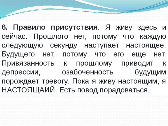 6. Правило присутствия . Я живу здесь и сейчас. Прошлого нет, потому что каждую следующую секунду наступает настоящее. Будущего нет, потому что его еще нет. Привязанность к прошлому приводит к депрессии, озабоченность будущим порождает тревогу. Пока я живу настоящим, я НАСТОЯЩАИЙ. Есть повод порадоваться. 