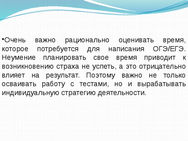 Очень важно рационально оценивать время, которое потребуется для написания ОГЭ/ЕГЭ. Неумение планировать свое время приводит к возникновению страха не успеть, а это отрицательно влияет на результат. Поэтому важно не только осваивать работу с тестами, но и вырабатывать индивидуальную стратегию деятельности. 