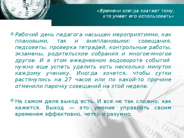 «Времени всегда хватает тому, кто умеет его использовать» Рабочий день педагога насыщен мероприятиями, как плановыми, так и внеплановыми: совещания, педсоветы, проверка тетрадей, контрольные работы, экзамены, родительские собрания и многое-многое другое. И в этом ежедневном водовороте событий  нужно еще успеть уделить хоть несколько минуток каждому ученику. Иногда хочется, чтобы сутки растянулись на 27 часов или по какой-то причине отменили парочку совещаний на этой неделе. На самом деле выход есть. И все не так сложно, как кажется. Выход — это умение управлять своим временем эффективно, четко и разумно.  