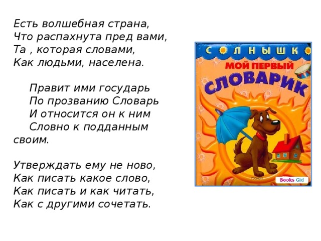 Есть волшебная страна, Что распахнута пред вами, Та , которая словами, Как людьми, населена.   Правит ими государь  По прозванию Словарь  И относится он к ним  Словно к подданным своим.  Утверждать ему не ново, Как писать какое слово, Как писать и как читать, Как с другими сочетать.