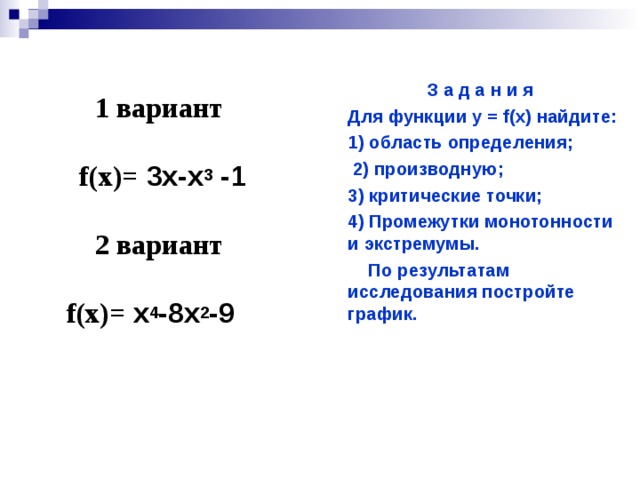 З а д а н и я Для функции у = f(х) найдите: 1) область определения;  2) производную; 3) критические точки; 4) Промежутки монотонности и экстремумы.  По результатам исследования постройте график.  1 вариант  f (х)= 3х-х 3 -1  2 вариант  f (х)= х 4 -8х 2 -9    