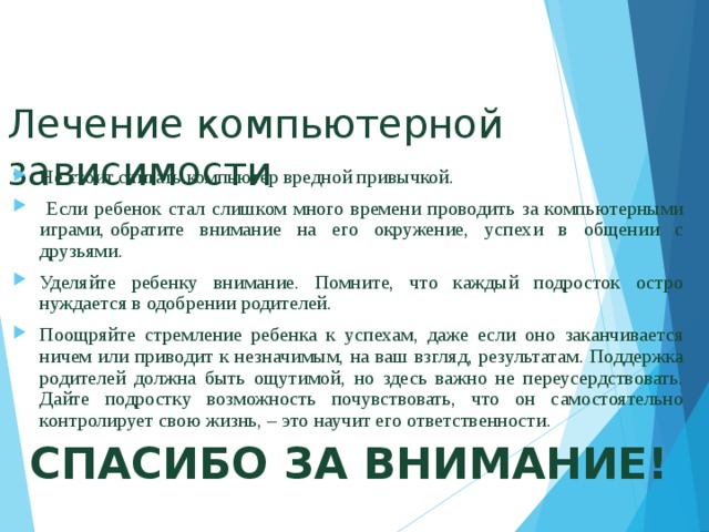 Лечение компьютерной зависимости Не стоит считать компьютер вредной привычкой.  Если ребенок стал слишком много времени проводить за компьютерными играми, обратите внимание на его окружение, успехи в общении с друзьями.  Уделяйте ребенку внимание. Помните, что каждый подросток остро нуждается в одобрении родителей. Поощряйте стремление ребенка к успехам, даже если оно заканчивается ничем или приводит к незначимым, на ваш взгляд, результатам. Поддержка родителей должна быть ощутимой, но здесь важно не переусердствовать. Дайте подростку возможность почувствовать, что он самостоятельно контролирует свою жизнь, – это научит его ответственности. СПАСИБО ЗА ВНИМАНИЕ! 