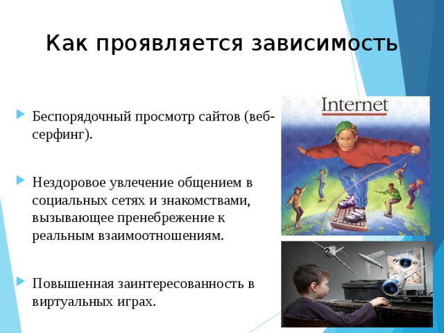 Как проявляется зависимость Беспорядочный просмотр сайтов (веб-серфинг). Нездоровое увлечение общением в социальных сетях и знакомствами, вызывающее пренебрежение к реальным взаимоотношениям. Повышенная заинтересованность в виртуальных играх.  