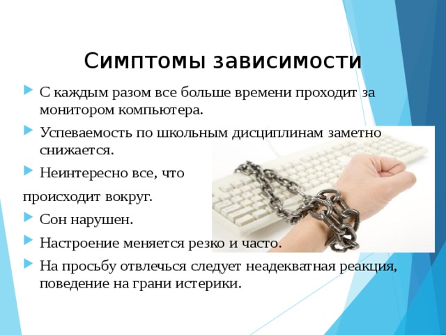 Симптомы зависимости С каждым разом все больше времени проходит за монитором компьютера. Успеваемость по школьным дисциплинам заметно снижается. Неинтересно все, что происходит вокруг. Сон нарушен. Настроение меняется резко и часто. На просьбу отвлечься следует неадекватная реакция, поведение на грани истерики.  