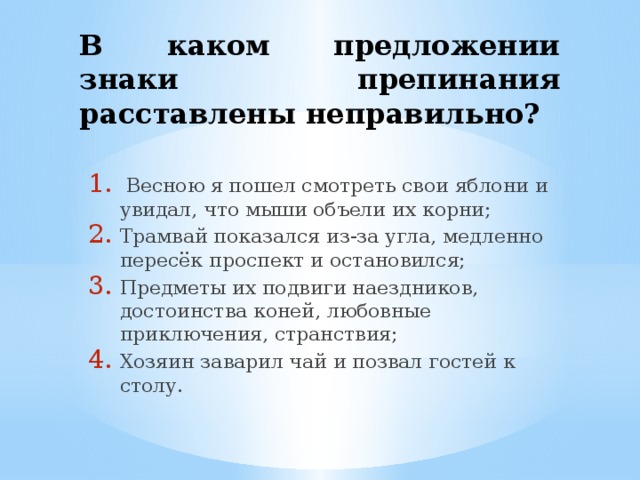 В каком предложении знаки препинания расставлены неправильно?  Весною я пошел смотреть свои яблони и увидал, что мыши объели их корни; Трамвай показался из-за угла, медленно пересёк проспект и остановился; Предметы их подвиги наездников, достоинства коней, любовные приключения, странствия; Хозяин заварил чай и позвал гостей к столу. 