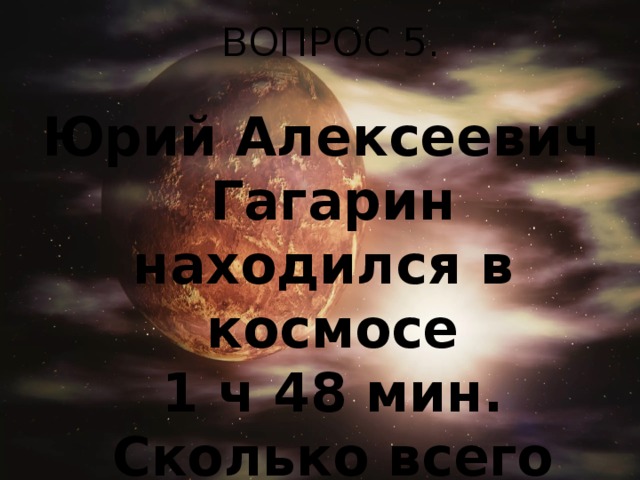 ВОПРОС 5. Юрий Алексеевич Гагарин находился в  космосе 1 ч 48 мин. Сколько всего минут он был в космосе?