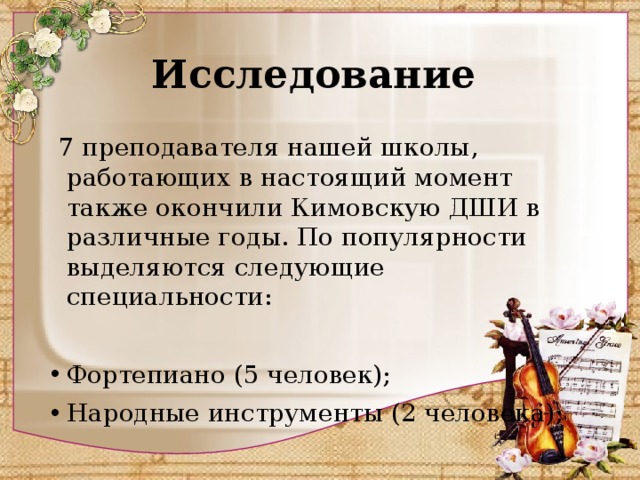 Исследование   7 преподавателя нашей школы, работающих в настоящий момент также окончили Кимовскую ДШИ в различные годы. По популярности выделяются следующие специальности: Фортепиано (5 человек); Народные инструменты (2 человека); 