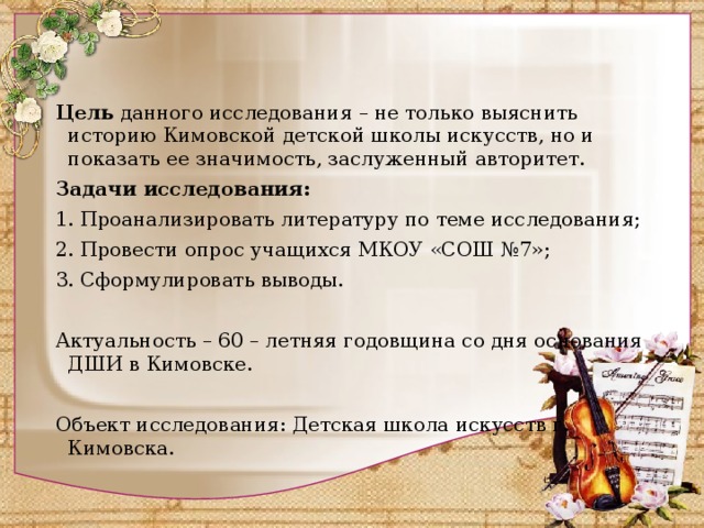   Цель  данного исследования – не только выяснить историю Кимовской детской школы искусств, но и показать ее значимость, заслуженный авторитет. Задачи исследования: 1. Проанализировать литературу по теме исследования; 2. Провести опрос учащихся МКОУ «СОШ №7»; 3. Сформулировать выводы.   Актуальность – 60 – летняя годовщина со дня основания ДШИ в Кимовске.   Объект исследования: Детская школа искусств г. Кимовска.   