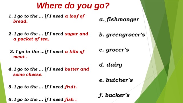 Where do you go?    a. fishmonger  b. greengrocer’s  c. grocer’s  d. dairy  e. butcher’s  f. backer’s 1. I go to the … if I need a loaf of bread.  2. I go to the … if I need sugar and a packet of tea.   3. I go to the …if I need a kilo of meat .  4. I go to the … if I need butter and some cheese.  5. I go to the … if I need fruit.  6. I go to the … if I need fish .  