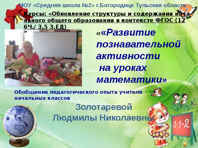 МОУ «Средняя школа №2» г.Богородицк Тульская область Курсы: «Обновление структуры и содержания начального общего образования в контексте ФГОС (126Ч./ 3,5 З.ЕД) » « « Развитие познавательной активности  на уроках математики » Обобщение педагогического опыта учителя начальных классов Золотаревой Людмилы Николаевны 