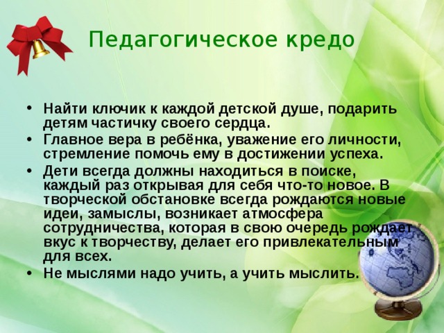 Педагогическое кредо Найти ключик к каждой детской душе, подарить детям частичку своего сердца. Главное вера в ребёнка, уважение его личности, стремление помочь ему в достижении успеха. Дети всегда должны находиться в поиске, каждый раз открывая для себя что-то новое. В творческой обстановке всегда рождаются новые идеи, замыслы, возникает атмосфера сотрудничества, которая в свою очередь рождает вкус к творчеству, делает его привлекательным для всех. Не мыслями надо учить, а учить мыслить. 