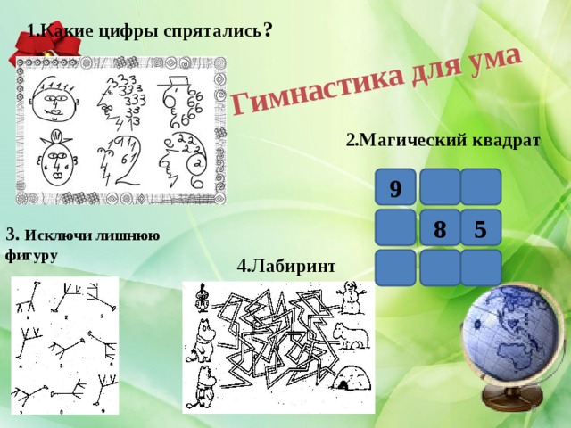 Гимнастика для ума 1.Какие цифры спрятались ? 2.Магический квадрат 9 8 5 3. Исключи лишнюю фигуру 4.Лабиринт  4 