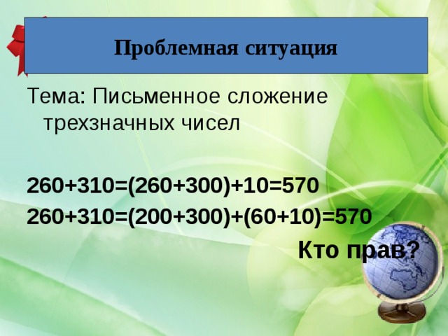 Проблемная ситуация Тема: Письменное сложение трехзначных чисел 260+310=(260+300)+10=570 260+310=(200+300)+(60+10)=570 Кто прав? 