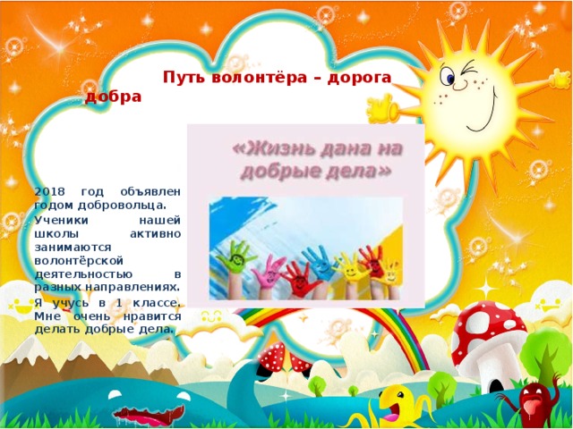 Путь волонтёра – дорога добра 2018 год объявлен годом добровольца. Ученики нашей школы активно занимаются волонтёрской деятельностью в разных направлениях. Я учусь в 1 классе. Мне очень нравится делать добрые дела.