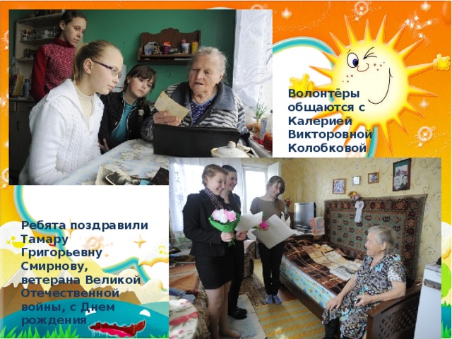 Волонтёры общаются с Калерией Викторовной Колобковой Ребята поздравили Тамару Григорьевну Смирнову, ветерана Великой Отечественной войны, с Днем рождения