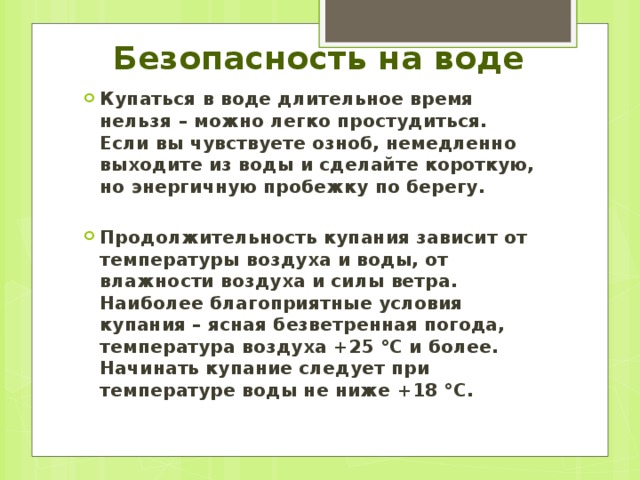 Безопасность на воде Купаться в воде длительное время нельзя – можно легко простудиться. Если вы чувствуете озноб, немедленно выходите из воды и сделайте короткую, но энергичную пробежку по берегу.  Продолжительность купания зависит от температуры воздуха и воды, от влажности воздуха и силы ветра. Наиболее благоприятные условия купания – ясная безветренная погода, температура воздуха +25 °С и более. Начинать купание следует при температуре воды не ниже +18 °С. 