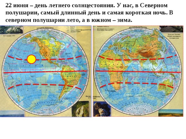 22 июня – день летнего солнцестояния. У нас, в Северном полушарии, самый длинный день и самая короткая ночь. В северном полушарии лето, а в южном – зима. 
