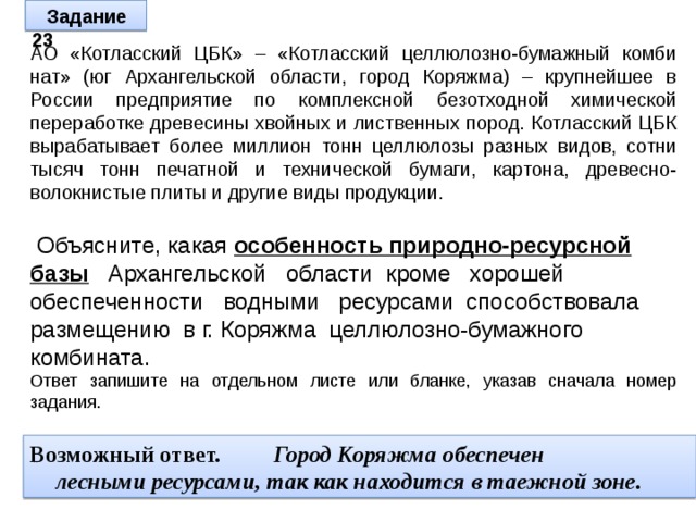 Задание 23 АО «Котласский ЦБК» – «Котласский целлюлозно-бумажный комби­нат» (юг Архангельской области, город Коряжма) – крупнейшее в России предприятие по комплексной безотходной химической переработке древесины хвойных и лиственных пород. Котласский ЦБК вырабатывает более миллион тонн целлюлозы разных видов, сотни тысяч тонн печатной и технической бумаги, картона, древесно-волокнистые плиты и другие виды продукции.  Объясните, какая особенность природно-ресурсной базы  Архангельской области кроме хорошей обеспеченности водными ресурсами способствовала размещению в г. Коряжма целлюлозно-бумажного комбината. Ответ запишите на отдельном листе или бланке, указав сначала номер задания.  Возможный ответ. Город Коряжма обеспечен лесными ресурсами, так как находится в таежной зоне. 