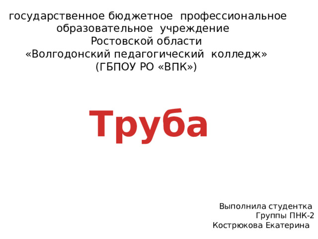 государственное бюджетное  профессиональное  образовательное  учреждение    Ростовской области  «Волгодонский педагогический  колледж»  (ГБПОУ РО «ВПК»)   Труба  Выполнила студентка Группы ПНК-2 Кострюкова Екатерина 