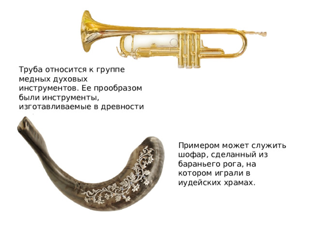 Труба относится к группе медных духовых инструментов. Ее прообразом были инструменты, изготавливаемые в древности из рогов животных. Примером может служить шофар, сделанный из бараньего рога, на котором играли в иудейских храмах. 