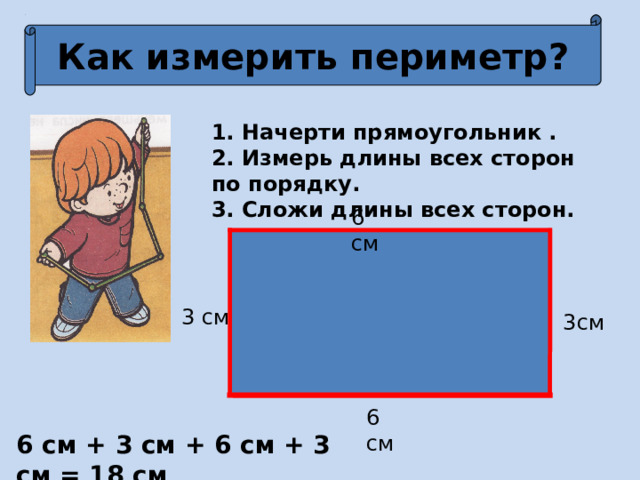 Как измерить периметр? 1. Начерти прямоугольник . 2. Измерь длины всех сторон по порядку. 3. Сложи длины всех сторон. 6 см 3 см 3см 6 см 6 см + 3 см + 6 см + 3 см = 18 см 