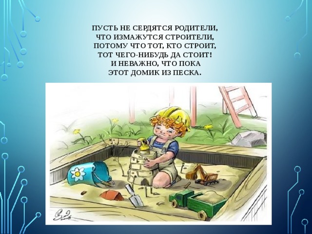 Пусть не сердятся родители,  Что измажутся строители,  Потому что тот, кто строит,  Тот чего-нибудь да стоит!  И неважно, что пока  Этот домик из песка.   