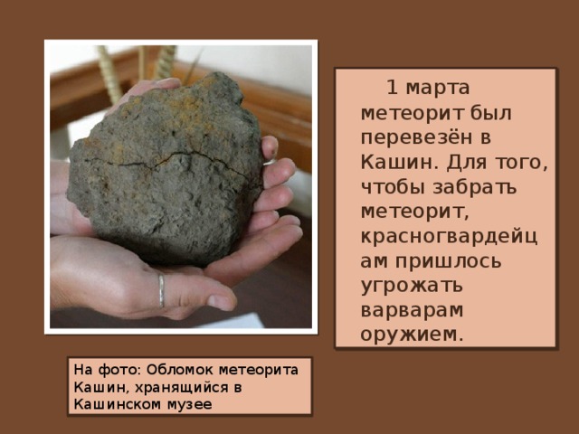 1 марта метеорит был перевезён в Кашин. Для того, чтобы забрать метеорит, красногвардейцам пришлось угрожать варварам оружием. На фото: Обломок метеорита Кашин, хранящийся в Кашинском музее
