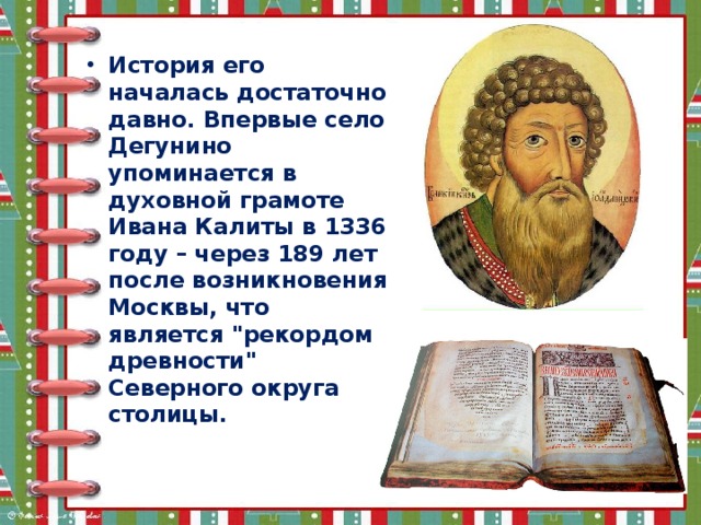 История его началась достаточно давно. Впервые село Дегунино упоминается в духовной грамоте Ивана Калиты в 1336 году – через 189 лет после возникновения Москвы, что является 