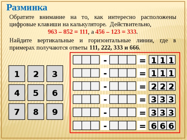 Разминка Обратите внимание на то, как интересно расположены цифровые клавиши на калькуляторе. Действительно, 963 – 852 = 111 , а 456 – 123 = 333 . Найдите вертикальные и горизонтальные линии, где в примерах получаются ответы 111, 222, 333 и 666 . 1  1 1 =   -    3 2 1     - =   1 1 1 =   2 2  2 -    5 4 6  3 =    -  3  3 9 8 7  3  3 3  =    -   -    = 6 6 6  