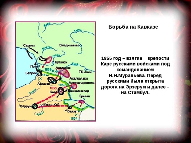Борьба на Кавказе 1855 год – взятие крепости Карс русскими войсками под командованием Н.Н.Муравьева. Перед русскими была открыта дорога на Эрзерум и далее – на Стамбул. 