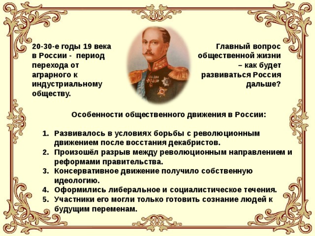 20-30-е годы 19 века в России - период перехода от аграрного к индустриальному обществу. Главный вопрос общественной жизни – как будет развиваться Россия дальше?  Особенности общественного движения в России: Развивалось в условиях борьбы с революционным движением после восстания декабристов. Произошёл разрыв между революционным направлением и реформами правительства. Консервативное движение получило собственную идеологию. Оформились либеральное и социалистическое течения. Участники его могли только готовить сознание людей к будущим переменам. 