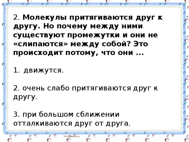 2. Молекулы притягиваются друг к другу. Но почему между ними существуют промежутки и они не «слипаются» между собой? Это происходит потому, что они ... движутся. 2. очень слабо притягиваются друг к другу. 3. при большом сближении отталкиваются друг от друга. 