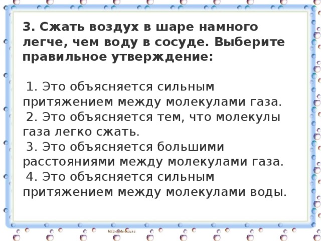 3. Сжать воздух в шаре намного легче, чем воду в сосуде. Выберите правильное утверждение:   1. Это объясняется сильным притяжением между молекулами газа.    2. Это объясняется тем, что молекулы газа легко сжать.    3. Это объясняется большими расстояниями между молекулами газа.    4. Это объясняется сильным притяжением между молекулами воды. 