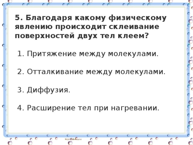 5. Благодаря какому физическому явлению происходит склеивание поверхностей двух тел клеем?   1. Притяжение между молекулами.     2. Отталкивание между молекулами.     3. Диффузия.     4. Расширение тел при нагревании. 